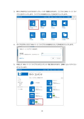 19
3. 新たに作成することのできるテンプレートが一覧表示されます。ここでは [Wiki ページ ライ
ブラリ]をクリックします。ライブラリの名前を入力して[OK]をクリックします。
4. ダイアログボックスで Wiki ページ ライブラリの名前を入力して[作成]をクリックします。
5. 作成した Wiki ページ ライブラリがコンテンツ一覧に表示されます。[新着！]というアイコン
がついています。
 