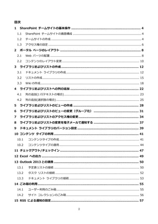 2
目次
1 SharePoint チームサイトの基本操作 .................................................................... 4
1.1 SharePoint チームサイトの画面構成 ..................................................................... 4
1.2 チームサイトの作成 ........................................................................................... 4
1.3 アクセス権の設定 .............................................................................................. 6
2 ポータル ページのレイアウト ............................................................................... 8
2.1 Web パーツの配置 ............................................................................................ 8
2.2 コンテンツのレイアウト変更 .............................................................................. 10
3 ライブラリおよびリストの作成............................................................................ 12
3.1 ドキュメント ライブラリの作成.......................................................................... 12
3.2 リストの作成.................................................................................................. 15
3.3 Wiki の作成.................................................................................................... 18
4 ライブラリおよびリストへの列の追加 ................................................................... 22
4.1 列の追加(1 行テキストの場合)............................................................................ 23
4.2 列の追加(選択肢の場合) .................................................................................... 25
5 ライブラリおよびリストのビューの作成 ................................................................ 28
6 ライブラリおよびリストのビューの変更（グループ化） ............................................ 31
7 ライブラリおよびリストのアクセス権の変更........................................................... 34
8 ライブラリおよびリストの変更を電子メールで通知する ............................................ 37
9 ドキュメント ライブラリのバージョン設定 ............................................................ 39
10 コンテンツ タイプの利用 ................................................................................... 41
10.1 コンテンツタイプの作成................................................................................. 41
10.2 コンテンツタイプの適用................................................................................. 44
11 チェックアウト/チェックイン ............................................................................. 47
12 Excel への出力 ............................................................................................... 49
13 Outlook 2013 との連携 ................................................................................... 50
13.1 予定表リストの接続 ...................................................................................... 50
13.2 タスク リストの接続 ..................................................................................... 52
13.3 ドキュメント ライブラリの接続....................................................................... 53
14 ごみ箱の利用................................................................................................... 55
14.1 ユーザー利用のごみ箱.................................................................................... 55
14.2 サイト コレクションのごみ箱.......................................................................... 56
15 RSS による通知の設定...................................................................................... 57
 