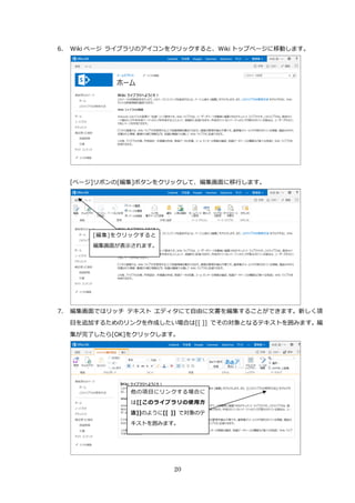 20
6. Wiki ページ ライブラリのアイコンをクリックすると、Wiki トップページに移動します。
[ページ]リボンの[編集]ボタンをクリックして、編集画面に移行します。
7. 編集画面ではリッチ テキスト エディタにて自由に文書を編集することができます。新しく項
目を追加するためのリンクを作成したい場合は[[ ]] でその対象となるテキストを囲みます。編
集が完了したら[OK]をクリックします。
他の項目にリンクする場合に
は[[このライブラリの使用方
法]]のように[[ ]] で対象のテ
キストを囲みます。
[編集]をクリックすると
編集画面が表示されます。
 