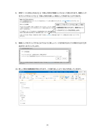 21
8. 参照ページに戻ると先ほど[[ ]] で囲んだ部分が破線リンクとなって表示されます。破線リンク
をクリックすることで[[ ]] で囲んだ部分を新しい項目として作成することができます。
9. 破線リンクをクリックすると以下のように新しいページを作成するかどうか聞かれるので[作
成]ボタンをクリックします。
10. 新しい項目の編集画面が表示されます。この繰り返しにより Wiki を作成していきます。
破線リンクをクリックすると新しい項目
の編集画面が表示されます。破線のないリ
ンクはすでにリンク先が存在します。
 