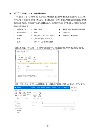 22
4 ライブラリおよびリストへの列の追加
ドキュメント ライブラリおよびリストには列を追加することができます。列を追加することにより、
ドキュメント ライブラリではドキュメントを分類したり、リストでは入力可能な項目を追加したりす
ることができます。列には以下のような種類があり、この項目では[1 行テキスト]と[選択肢]の列の作
成方法を記述します。
 1 行テキスト
 複数行テキスト
 選択肢
 数値
 通貨
 日付と時刻
 参照
 はい/いいえ（チェックボックス）
 ユーザーまたはグループ
 ハイパーリンクまたは画像
 集計値 (他の列の値の計算結果）
 外部データ
 管理されたメタデータ
追加した列は、ドキュメント ライブラリのプロパティ入力画面にて入力できるようになります。
また、リストでは、アイテムの新規登録、または編集時に追加した列を入力することができます。
 