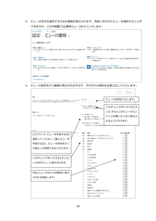 29
4. ビューの形式を選択するための画面が表示されます。用途に合わせたビューを選択することが
できますが、この手順書では[標準ビュー]をクリックします。
5. ビューの設定を行う画面が表示されますので、それぞれの項目を必要に応じて入力します。
ビューの名前を入力します。
このチェックボックスを[オ
ン]にするとこのビューがコン
テンツを開いたときに表示さ
れるようになります。
[パブリック ビューを作成する]を
選択してください。[個人ビューを
作成する]は、ビューの作成を行っ
た個人しか参照できなくなります。
このチェックボックスを[オン]に
した列がビューに表示されます。
列をビューの左から何番目に表示
するかを指定します。
 