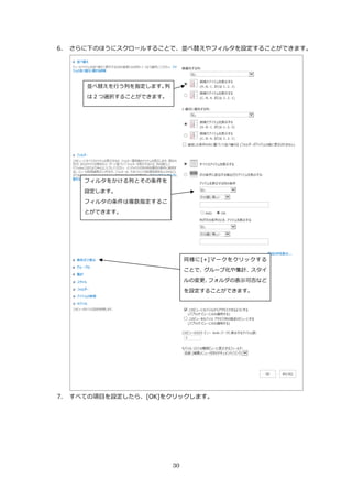 30
6. さらに下のほうにスクロールすることで、並べ替えやフィルタを設定することができます。
7. すべての項目を設定したら、[OK]をクリックします。
並べ替えを行う列を指定します。列
は 2 つ選択することができます。
フィルタをかける列とその条件を
設定します。
フィルタの条件は複数指定するこ
とができます。
同様に[+]マークをクリックする
ことで、グループ化や集計、スタイ
ルの変更、フォルダの表示可否など
を設定することができます。
 