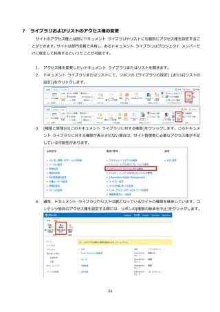34
7 ライブラリおよびリストのアクセス権の変更
サイトのアクセス権とは別にドキュメント ライブラリやリストにも個別にアクセス権を設定するこ
とができます。サイトは部門全員で共有し、あるドキュメント ライブラリはプロジェクト メンバーだ
けに限定して利用するといったことが可能です。
1. アクセス権を変更したいドキュメント ライブラリまたはリストを開きます。
2. ドキュメント ライブラリまたはリストにて、リボンの [ライブラリの設定] (または[リストの
設定])をクリックします。
3. [権限と管理]の[このドキュメント ライブラリに対する権限]をクリックします。このドキュメ
ント ライブラリに対する権限が表示されない場合は、サイト管理者に必要なアクセス権が不足
している可能性があります。
4. 通常、ドキュメント ライブラリやリストは親となっているサイトの権限を継承しています。コ
ンテンツ独自のアクセス権を設定する際には、リボンの[権限の継承を中止]をクリックします。
 