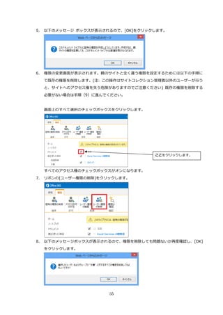35
5. 以下のメッセージ ボックスが表示されるので、[OK]をクリックします。
6. 権限の変更画面が表示されます。親のサイトと全く違う権限を設定するためには以下の手順に
て既存の権限を削除します。(注: この操作はサイトコレクション管理者以外のユーザーが行う
と、サイトへのアクセス権を失う危険がありますのでご注意ください) 既存の権限を削除する
必要がない場合は手順（9）に進んでください。
画面上のすべて選択のチェックボックスをクリックします。
すべてのアクセス権のチェックボックスがオンになります。
7. リボンの[ユーザー権限の削除]をクリックします。
8. 以下のメッセージボックスが表示されるので、権限を削除しても問題ないか再度確認し、[OK]
をクリックします。
ここをクリックします。
 