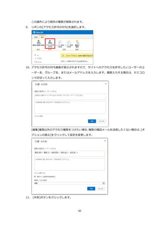 36
この操作により既存の権限が削除されます。
9. リボンの[アクセス許可の付与]を選択します。
10. アクセス許可の付与画面が表示されますので、サイトへのアクセスを許可したいユーザーのユ
ーザー名、グループ名、またはメールアドレスを入力します。複数入力する場合は、セミコロ
ンで区切って入力します。
[編集]権限以外のアクセス権限をつけたい場合、権限の確認メールを送信したくない場合は、[オ
プションの表示]をクリックして設定を変更します。
11. [共有]ボタンをクリックします。
 