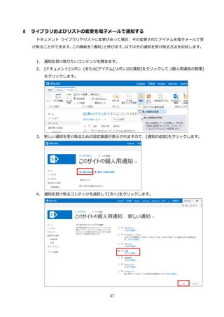 37
8 ライブラリおよびリストの変更を電子メールで通知する
ドキュメント ライブラリやリストに変更があった場合、その変更されたアイテムを電子メールで受
け取ることができます。この機能を「通知」と呼びます。以下はその通知を受け取る方法を記述します。
1. 通知を受け取りたいコンテンツを開きます。
2. [ドキュメント]リボン (または[アイテム]リボン)の[通知]をクリックして、[個人用通知の管理]
をクリックします。
3. 新しい通知を受け取るための設定画面が表示されますので、[通知の追加]をクリックします。
4. 通知を受け取るコンテンツを選択して[次へ]をクリックします。
 