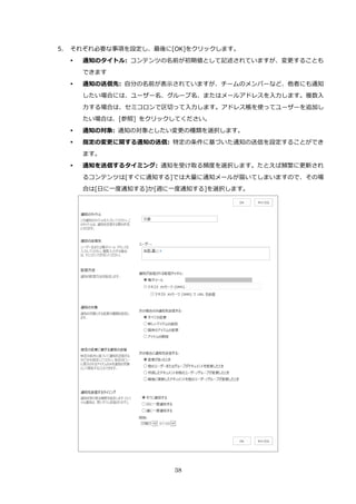 38
5. それぞれ必要な事項を設定し、最後に[OK]をクリックします。
 通知のタイトル: コンテンツの名前が初期値として記述されていますが、変更することも
できます
 通知の送信先: 自分の名前が表示されていますが、チームのメンバーなど、他者にも通知
したい場合には、ユーザー名、グループ名、またはメールアドレスを入力します。複数入
力する場合は、セミコロンで区切って入力します。アドレス帳を使ってユーザーを追加し
たい場合は、[参照] をクリックしてください。
 通知の対象: 通知の対象としたい変更の種類を選択します。
 指定の変更に関する通知の送信: 特定の条件に基づいた通知の送信を設定することができ
ます。
 通知を送信するタイミング: 通知を受け取る頻度を選択します。たとえば頻繁に更新され
るコンテンツは[すぐに通知する]では大量に通知メールが届いてしまいますので、その場
合は[日に一度通知する]か[週に一度通知する]を選択します。
 