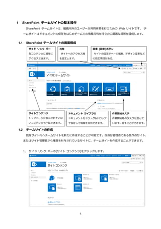 4
1 SharePoint チームサイトの基本操作
SharePoint チームサイトは、組織内外のユーザーが共同作業を行うための Web サイトです。 チ
ームサイトはドキュメントの保存をはじめチームでの情報共有を行うのに最適な場所を提供します。
1.1 SharePoint チームサイトの画面構成
1.2 チームサイトの作成
既存サイト内へチームサイトを新たに作成することが可能です。自身が管理者である既存のサイト、
またはサイト管理者から権限を付与されているサイトに、チームサイトを作成することができます。
1. サイド リンク バーの[サイト コンテンツ]をクリックします。
サイド リンク バー
各コンテンツに簡単に
アクセスできます。
共有
サイトへのアクセス権
を設定します。
ドキュメント ライブラリ
ドキュメントをドラッグ&ドロップ
で保存して情報を共有できます。
サイトコンテンツ
トップページに表示されていな
いコンテンツも一覧できます。
歯車 (設定)ボタン
サイトの設定やページ編集、デザイン変更など
の設定項目がある。
作業開始タスク
作業開始時のタスクが並んで
います。消すことができます。
 