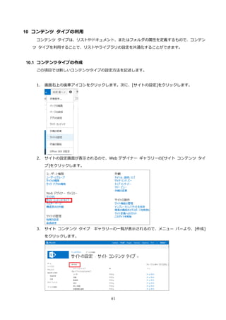 41
10 コンテンツ タイプの利用
コンテンツ タイプは、リストやドキュメント、またはフォルダの属性を定義するもので、コンテン
ツ タイプを利用することで、リストやライブラリの設定を共通化することができます。
10.1 コンテンツタイプの作成
この項目では新しいコンテンツタイプの設定方法を記述します。
1. 画面右上の歯車アイコンをクリックします。次に、[サイトの設定]をクリックします。
2. サイトの設定画面が表示されるので、Web デザイナー ギャラリーの[サイト コンテンツ タイ
プ]をクリックします。
3. サイト コンテンツ タイプ ギャラリーの一覧が表示されるので、メニュー バーより、[作成]
をクリックします。
 
