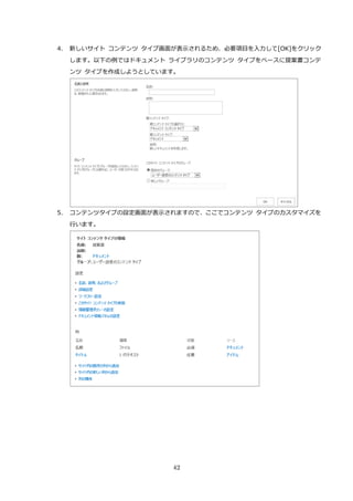 42
4. 新しいサイト コンテンツ タイプ画面が表示されるため、必要項目を入力して[OK]をクリック
します。以下の例ではドキュメント ライブラリのコンテンツ タイプをベースに提案書コンテ
ンツ タイプを作成しようとしています。
5. コンテンツタイプの設定画面が表示されますので、ここでコンテンツ タイプのカスタマイズを
行います。
 
