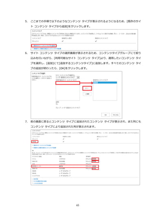 45
5. ここまでの手順で以下のようなコンテンツ タイプが表示されるようになるため、[既存のサイ
ト コンテンツ タイプから追加]をクリックします。
6. サイト コンテンツ タイプの選択画面が表示されるため、コンテンツタイプグループにて絞り
込みを行いながら、[利用可能なサイト コンテンツ タイプ]より、適用したいコンテンツ タイ
プを選択し、[追加]にて[追加するコンテンツタイプ]に追加します。すべてのコンテンツ タイ
プの追加が終わったら、[OK]をクリックします。
7. 前の画面に戻るとコンテンツ タイプに追加されたコンテンツ タイプが表示され、また列にも
コンテンツ タイプにより追加された列が表示されます。
 