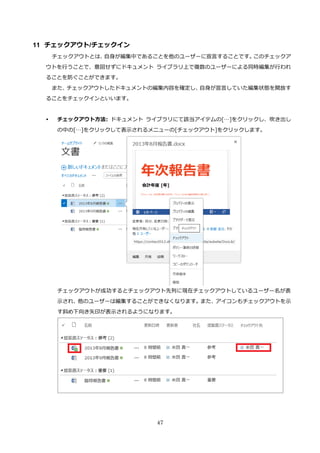 47
11 チェックアウト/チェックイン
チェックアウトとは、自身が編集中であることを他のユーザーに宣言することです。このチェックア
ウトを行うことで、意図せずにドキュメント ライブラリ上で複数のユーザーによる同時編集が行われ
ることを防ぐことができます。
また、チェックアウトしたドキュメントの編集内容を確定し、自身が宣言していた編集状態を開放す
ることをチェックインといいます。
 チェックアウト方法: ドキュメント ライブラリにて該当アイテムの[…]をクリックし、吹き出し
の中の[…]をクリックして表示されるメニューの[チェックアウト]をクリックします。
チェックアウトが成功するとチェックアウト先列に現在チェックアウトしているユーザー名が表
示され、他のユーザーは編集することができなくなります。また、アイコンもチェックアウトを示
す斜め下向き矢印が表示されるようになります。
 
