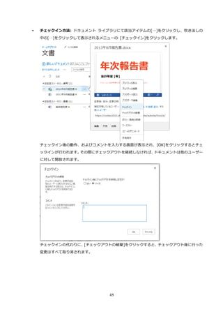 48
 チェックイン方法: ドキュメント ライブラリにて該当アイテムの[…]をクリックし、吹き出しの
中の[…]をクリックして表示されるメニューの [チェックイン]をクリックします。
チェックイン後の動作、およびコメントを入力する画面が表示され、[OK]をクリックするとチェ
ックインが行われます。その際にチェックアウトを継続しなければ、ドキュメントは他のユーザー
に対して開放されます。
チェックインの代わりに、[チェックアウトの破棄]をクリックすると、チェックアウト後に行った
変更はすべて取り消されます。
 
