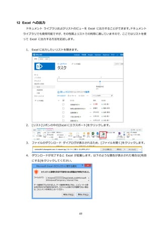 49
12 Excel への出力
ドキュメント ライブラリおよびリストのビューを Excel に出力することができます。ドキュメント
ライブラリでも使用可能ですが、その性質上リストでの利用に適していますので、ここではリストを使
って Excel に出力する方法を記述します。
1. Excel に出力したいリストを開きます。
2. [リスト]リボンの中の[Excel にエクスポート]をクリックします。
3. ファイルのダウンロード ダイアログが表示されるため、[ファイルを開く]をクリックします。
4. ダウンロードが完了すると Excel が起動します。以下のような警告が表示された場合は[有効
にする]をクリックしてください。
 