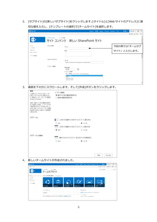 5
2. [サブサイト]の[新しいサブサイト]をクリックします。[タイトル]と[Web サイトのアドレス]に適
切な値を入力し、[テンプレートの選択]で[チームサイト]を選択します。
3. 画面を下の方にスクロールします。そして[作成]ボタンをクリックします。
4. 新しいチームサイトが作成されました。
今回の例では「チームサブ
サイト」と入力します。
 