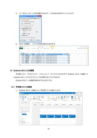 50
5. データのインポート方法を聞かれるので、そのまま[OK]をクリックします。
6. Excel が起動し、リストの内容が読み込まれます。
13 Outlook 2013 との連携
予定表リスト、タスクリスト、ドキュメント ライブラリはそれぞれ Outlook 2013 に接続して
Outlook 2013 上からオフラインでも利用することができます。
Outlook 2013 への接続手順は以下のとおりです。
13.1 予定表リストの接続
1. Outlook 2013 に接続したい予定表リストを表示します。
 