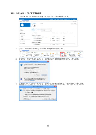 53
13.3 ドキュメント ライブラリの接続
1. Outlook 2013 に接続したいドキュメント ライブラリを表示します。
2. [ライブラリ]リボンの中の[Outlook に接続]をクリックします。
3. ブラウザーで以下のようなメッセージが表示される場合は[許可]をクリックします。
4. Outlook 2013 上で以下のメッセージボックスが表示されたら、[はい]をクリックします。
 