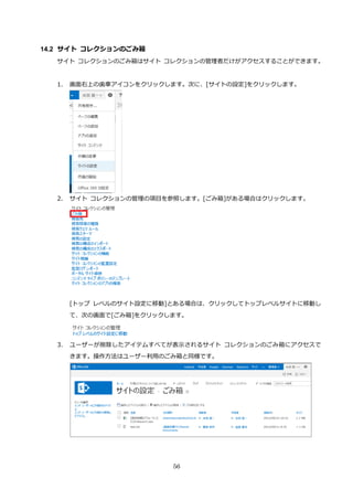 56
14.2 サイト コレクションのごみ箱
サイト コレクションのごみ箱はサイト コレクションの管理者だけがアクセスすることができます。
1. 画面右上の歯車アイコンをクリックします。次に、[サイトの設定]をクリックします。
2. サイト コレクションの管理の項目を参照します。[ごみ箱]がある場合はクリックします。
[トップ レベルのサイト設定に移動]とある場合は、クリックしてトップレベルサイトに移動し
て、次の画面で[ごみ箱]をクリックします。
3. ユーザーが削除したアイテムすべてが表示されるサイト コレクションのごみ箱にアクセスで
きます。操作方法はユーザー利用のごみ箱と同様です。
 