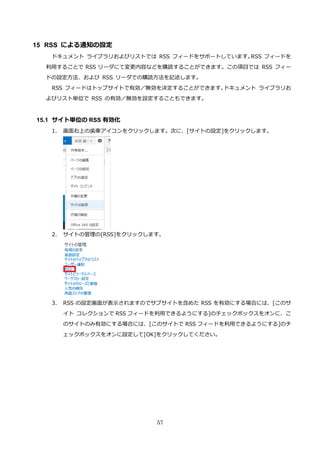 57
15 RSS による通知の設定
ドキュメント ライブラリおよびリストでは RSS フィードをサポートしています。RSS フィードを
利用することで RSS リーダにて変更内容などを購読することができます。この項目では RSS フィー
ドの設定方法、および RSS リーダでの購読方法を記述します。
RSS フィードはトップサイトで有効／無効を決定することができます。ドキュメント ライブラリお
よびリスト単位で RSS の有効／無効を設定することもできます。
15.1 サイト単位の RSS 有効化
1. 画面右上の歯車アイコンをクリックします。次に、[サイトの設定]をクリックします。
2. サイトの管理の[RSS]をクリックします。
3. RSS の設定画面が表示されますのでサブサイトを含めた RSS を有効にする場合には、[このサ
イト コレクションで RSS フィードを利用できるようにする]のチェックボックスをオンに、こ
のサイトのみ有効にする場合には、[このサイトで RSS フィードを利用できるようにする]のチ
ェックボックスをオンに設定して[OK]をクリックしてください。
 