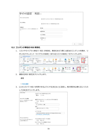 58
15.2 コンテンツ単位の RSS 有効化
1. リストやライブラリ単位で RSS の有効化、無効化を行う際には該当のコンテンツを開き、リ
ボンの[ドキュメント ライブラリの設定]（または[リストの設定]）をクリックします。
2. 通信の[RSS 設定]をクリックします。
3. [このリストで RSS を利用できるようにする]を[はい]に設定し、他の項目を必要に応じて入力
して[OK]をクリックします。
 