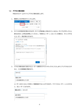 6
1.3 アクセス権の設定
作成されたチームサイトにアクセス権を設定します。
1. 画面右上の[共有]をクリックします。
2. サイトの共有状況が表示されます。サイトが現状誰と共有されているかは、ダイアログボックス上
部の[XXXX と共有]を参照してください。「多数のユーザー」となっている場合は、クリックする
とユーザー一覧が表示されます。
3. アクセス権を追加で設定するユーザーを最初のテキストボックスに入力します。アリアスを入力す
ると、入力支援機能が働きます。
ユーザーはセミコロンで区切って複数指定することができます。「すべてのユーザー」と入力する
と、全ユーザーになります。
 