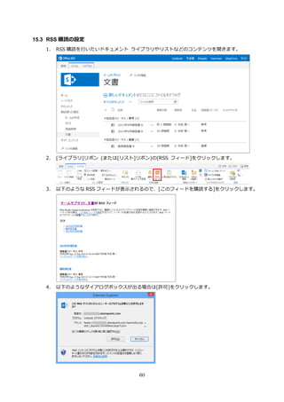 60
15.3 RSS 購読の設定
1. RSS 購読を行いたいドキュメント ライブラリやリストなどのコンテンツを開きます。
2. [ライブラリ]リボン (または[リスト]リボン)の[RSS フィード]をクリックします。
3. 以下のような RSS フィードが表示されるので、[このフィードを購読する]をクリックします。
4. 以下のようなダイアログボックスが出る場合は[許可]をクリックします。
 