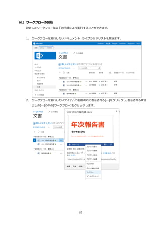 65
16.2 ワークフローの開始
設定したワークフローは以下の手順により実行することができます。
1. ワークフローを実行したいドキュメント ライブラリやリストを開きます。
2. ワークフローを実行したいアイテムの名前の右に表示される[…]をクリックし、表示される吹き
出しの[…]の中の[ワークフロー]をクリックします。
 