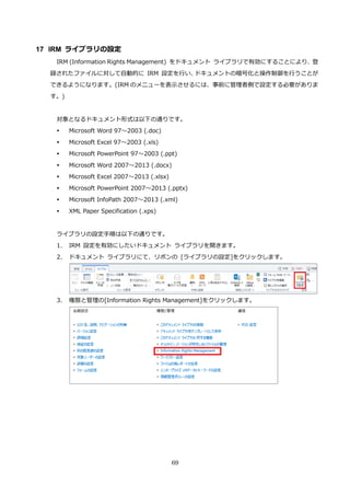 69
17 IRM ライブラリの設定
IRM (Information Rights Management) をドキュメント ライブラリで有効にすることにより、登
録されたファイルに対して自動的に IRM 設定を行い、ドキュメントの暗号化と操作制御を行うことが
できるようになります。(IRM のメニューを表示させるには、事前に管理者側で設定する必要がありま
す。)
対象となるドキュメント形式は以下の通りです。
 Microsoft Word 97～2003 (.doc)
 Microsoft Excel 97～2003 (.xls)
 Microsoft PowerPoint 97～2003 (.ppt)
 Microsoft Word 2007～2013 (.docx)
 Microsoft Excel 2007～2013 (.xlsx)
 Microsoft PowerPoint 2007～2013 (.pptx)
 Microsoft InfoPath 2007～2013 (.xml)
 XML Paper Specification (.xps)
ライブラリの設定手順は以下の通りです。
1. IRM 設定を有効にしたいドキュメント ライブラリを開きます。
2. ドキュメント ライブラリにて、リボンの [ライブラリの設定]をクリックします。
3. 権限と管理の[Information Rights Management]をクリックします。
 
