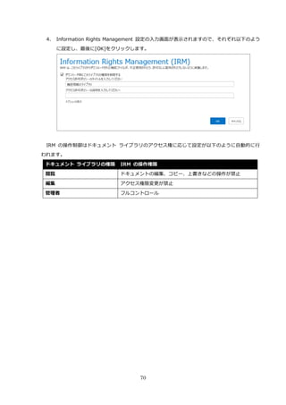 70
4. Information Rights Management 設定の入力画面が表示されますので、それぞれ以下のよう
に設定し、最後に[OK]をクリックします。
IRM の操作制御はドキュメント ライブラリのアクセス権に応じて設定が以下のように自動的に行
われます。
ドキュメント ライブラリの権限 IRM の操作権限
閲覧 ドキュメントの編集、コピー、上書きなどの操作が禁止
編集 アクセス権限変更が禁止
管理者 フルコントロール
 