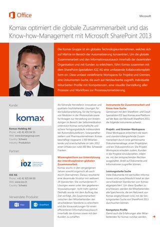 Komax optimiert die globale Zusammenarbeit und das
Know-how-Management mit Microsoft SharePoint 2013
Die Komax Gruppe ist ein globales Technologieunternehmen, welches sich
auf Märkte im Bereich der Automatisierung konzentriert. Um die globale
Zusammenarbeit und den Informationsaustausch innerhalb der dezentralen
Organisation und mit Kunden zu erleichtern, führt Komax zusammen mit
dem SharePoint-Spezialisten IOZ AG eine umfassende Kollaborationsplatt-
form ein. Diese umfasst vordefinierte Workspaces für Projekte und Gremien,
eine Dokumenten-Suche, die auch auf Netzlaufwerke zugreift, individuelle
Mitarbeiter-Profile mit Kompetenzen, eine visuelle Darstellung aller
Prozesse und Workflows zur Prozessautomatisierung.
Als führende Herstellerin innovativer und
qualitativ hochstehender Lösungen für
die Kabelverarbeitung, für die Fertigung
von Modulen in der Photovoltaik sowie
für Anlagen zur Herstellung von Anwen-
dungen im Bereich der Selbstmedikation
unterstützt Komax wirtschaftliche und
sichere Fertigungsabläufe insbesondere
bei Automobilzulieferern, Solarpanelher-
stellern und Pharmaunternehmen. Komax
beschäftigt insgesamt 1‘350 Mitarbei-
tende und erwirtschaftete im Jahr 2012
einen Umsatz von rund 300 Mio. Schweizer
Franken.
Wissensplattform zur Unterstützung
der interdisziplinären globalen
Zusammenarbeit
Komax wuchs in den vergangenen
Jahren sowohl organisch als auch
durch Übernahmen. Daraus resultierte
eine dezentrale Struktur mit weltweit
24 Standorten. Die vorhandenen IT-
Lösungen waren unter den gegebenen
Voraussetzungen nicht mehr optimal.
Deshalb wurde mit dem Auftrag das
Ziel verfolgt, die Zusammenarbeit
zwischen den Mitarbeitenden der
verschiedenen Standorte zu erleichtern
und die Voraussetzungen für einen
effizienteren Informationsaustausch
innerhalb der Komax sowie mit den
Kunden zu schaffen.
Instrumente für Zusammenarbeit und
Know-how-Suche
Gemeinsam mit dem SharePoint- und Cloud-
Spezialisten IOZ baut Komax eine Plattform
auf der Basis von Microsoft SharePoint 2013,
die folgende Instrumente aufweist:
Projekt- und Gremien-Workspaces
Diese Workspaces erleichtern die team-
und standortübergreifende Zusam-
menarbeit durch eine gemeinsame
Dokumentenablage, einen Projektplan
und ein Diskussionsforum. Die Projekt-
Workspaces erlauben zudem, Kunden
in die Projekte einzubeziehen, indem
sie, mit den entsprechenden Rechten
ausgestattet, direkt auf Dokumente und
Informationen zugreifen können.
Leistungsstarke Suche
Viele Dokumente mit wertvollen Informa-
tionen sind ausschliesslich lokal an den
verschiedenen Standorten von Komax
abgespeichert. Um diese Quellen zu
erschliessen, werden die Mitarbeitenden
alle Speicherorte, die am Netzwerk von
Komax angeschlossen sind, mit der leis-
tungsstarken Suche von SharePoint 2013
durchsuchen können.
Kompetenz-Profile
Damit auch die Erfahrungen aller Mitar-
beitenden für Komax nutzbar werden,
Kunde:
Komax Holding AG
Phone: +41 41 455 04 55
Web: www.komaxgroup.com
Country: Schweiz
Industry: Produktion
IOZ AG
Phone: +41 41 925 84 00
Web: www.ioz.ch
Country: Schweiz
Partner:
Verwendete Produkte:
 