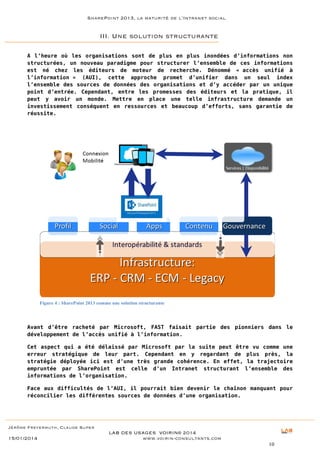 SharePoint 2013, la maturité de l’Intranet social

III. Une solution structurante
A l’heure où les organisations sont de plus en plus inondées d’informations non
structurées, un nouveau paradigme pour structurer l’ensemble de ces informations
est né chez les éditeurs de moteur de recherche. Dénommé « accès unifié à
l’information » (AUI), cette approche promet d’unifier dans un seul index
l’ensemble des sources de données des organisations et d’y accéder par un unique
point d’entrée. Cependant, entre les promesses des éditeurs et la pratique, il
peut y avoir un monde. Mettre en place une telle infrastructure demande un
investissement conséquent en ressources et beaucoup d’efforts, sans garantie de
réussite.

Figure 4 : SharePoint 2013 comme une solution structurante

Avant d’être racheté par Microsoft, FAST faisait partie des pionniers dans le
développement de l’accès unifié à l’information.
Cet aspect qui a été délaissé par Microsoft par la suite peut être vu comme une
erreur stratégique de leur part. Cependant en y regardant de plus près, la
stratégie déployée ici est d’une très grande cohérence. En effet, la trajectoire
empruntée par SharePoint est celle d’un Intranet structurant l’ensemble des
informations de l’organisation.
Face aux difficultés de l’AUI, il pourrait bien devenir le chaînon manquant pour
réconcilier les différentes sources de données d’une organisation.

Jérôme Freyermuth, Claude Super

15/01/2014

LAB DES USAGES VOIRIN© 2014
www.voirin-consultants.com
10

 