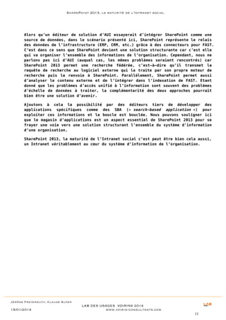 SharePoint 2013, la maturité de l’Intranet social

Alors qu’un éditeur de solution d’AUI essayerait d’intégrer SharePoint comme une
source de données, dans le scénario présenté ici, SharePoint représente le relais
des données de l’infrastructure (ERP, CRM, etc.) grâce à des connecteurs pour FAST.
C’est dans ce sens que SharePoint devient une solution structurante car c’est elle
qui va organiser l’ensemble des informations de l’organisation. Cependant, nous ne
parlons pas ici d’AUI (auquel cas, les mêmes problèmes seraient rencontrés) car
SharePoint 2013 permet une recherche fédérée, c’est-à-dire qu’il transmet la
requête de recherche au logiciel externe qui la traite par son propre moteur de
recherche puis la renvoie à SharePoint. Parallèlement, SharePoint permet aussi
d’analyser le contenu externe et de l’intégrer dans l’indexation de FAST. Etant
donné que les problèmes d’accès unifié à l’information sont souvent des problèmes
d’échelle de données à traiter, la complémentarité des deux approches pourrait
bien être une solution d’avenir.
Ajoutons à cela la possibilité par des éditeurs tiers de développer des
applications spécifiques comme des SBA (« search-based application ») pour
exploiter ces informations et la boucle est bouclée. Nous pouvons souligner ici
que le magasin d’applications est un aspect essentiel de SharePoint 2013 pour se
frayer une voie vers une solution structurant l’ensemble du système d’information
d’une organisation.
SharePoint 2013, la maturité de l’Intranet social c’est peut être bien cela aussi,
un Intranet véritablement au cœur du système d’information de l’organisation.

Jérôme Freyermuth, Claude Super

15/01/2014

LAB DES USAGES VOIRIN© 2014
www.voirin-consultants.com
11

 