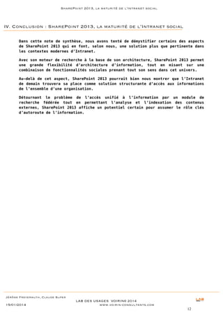 SharePoint 2013, la maturité de l’Intranet social

IV. Conclusion : SharePoint 2013, la maturité de l’Intranet social
Dans cette note de synthèse, nous avons tenté de démystifier certains des aspects
de SharePoint 2013 qui en font, selon nous, une solution plus que pertinente dans
les contextes modernes d’Intranet.
Avec son moteur de recherche à la base de son architecture, SharePoint 2013 permet
une grande flexibilité d’architecture d’information, tout en misant sur une
combinaison de fonctionnalités sociales prenant tout son sens dans cet univers.
Au-delà de cet aspect, SharePoint 2013 pourrait bien nous montrer que l’Intranet
de demain trouvera sa place comme solution structurante d’accès aux informations
de l’ensemble d’une organisation.
Détournant le problème de l’accès unifié à l’information par un module de
recherche fédérée tout en permettant l’analyse et l’indexation des contenus
externes, SharePoint 2013 affiche un potentiel certain pour assumer le rôle clés
d’autoroute de l’information.

Jérôme Freyermuth, Claude Super

15/01/2014

LAB DES USAGES VOIRIN© 2014
www.voirin-consultants.com
12

 