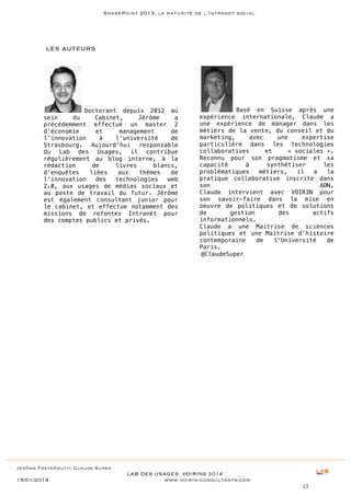 SharePoint 2013, la maturité de l’Intranet social

LES AUTEURS

Doctorant depuis 2012 au
sein
du
Cabinet,
Jérôme
a
précédemment effectué un master 2
d’économie
et
management
de
l’innovation
à
l’université
de
Strasbourg. Aujourd’hui responsable
du Lab des Usages, il contribue
régulièrement au blog interne, à la
rédaction
de
livres
blancs,
d’enquêtes
liées
aux
thèmes
de
l’innovation
des
technologies
web
2.0, aux usages de médias sociaux et
au poste de travail du futur. Jérôme
est également consultant junior pour
le cabinet, et effectue notamment des
missions de refontes Intranet pour
des comptes publics et privés.

Basé en Suisse après une
expérience internationale, Claude a
une expérience de manager dans les
métiers de la vente, du conseil et du
marketing,
avec
une
expertise
particulière dans les technologies
collaboratives
et
« sociales ».
Reconnu pour son pragmatisme et sa
capacité
à
synthétiser
les
problématiques
métiers,
il
a
la
pratique collaborative inscrite dans
son
ADN.
Claude intervient avec VOIRIN pour
son savoir-faire dans la mise en
oeuvre de politiques et de solutions
de
gestion
des
actifs
informationnels.
Claude a une Maitrise de sciences
politiques et une Maitrise d’histoire
contemporaine
de
l’Université
de
Paris.
@ClaudeSuper

Jérôme Freyermuth, Claude Super

15/01/2014

LAB DES USAGES VOIRIN© 2014
www.voirin-consultants.com
13

 