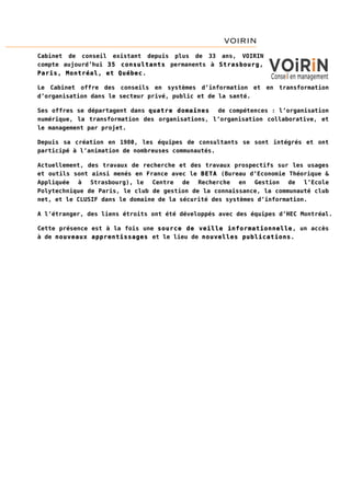 VOIRIN
Cabinet de conseil existant depuis plus de 33 ans, VOIRIN
compte aujourd’hui 35 consultants permanents à Strasbourg,
Paris, Montréal, et Québec.
Le Cabinet offre des conseils en systèmes d’information et en transformation
d’organisation dans le secteur privé, public et de la santé.
Ses offres se départagent dans quatre domaines
de compétences : l’organisation
numérique, la transformation des organisations, l’organisation collaborative, et
le management par projet.
Depuis sa création en 1980, les équipes de consultants se sont intégrés et ont
participé à l’animation de nombreuses communautés.
Actuellement, des travaux de recherche et des travaux prospectifs sur les usages
et outils sont ainsi menés en France avec le BETA (Bureau d’Economie Théorique &
Appliquée
à
Strasbourg), le
Centre
de
Recherche
en
Gestion
de
l’Ecole
Polytechnique de Paris, le club de gestion de la connaissance, la communauté club
net, et le CLUSIF dans le domaine de la sécurité des systèmes d’information.
A l’étranger, des liens étroits ont été développés avec des équipes d’HEC Montréal.
Cette présence est à la fois une source de veille informationnelle, un accès
à de nouveaux apprentissages et le lieu de nouvelles publications.

 