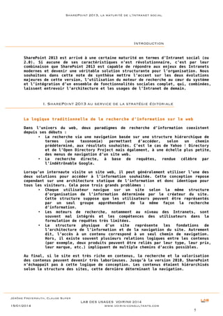SharePoint 2013, la maturité de l’Intranet social

Introduction
SharePoint 2013 est arrivé à une certaine maturité en termes d’Intranet social (ou
2.0). Si aucune de ses caractéristiques n’est révolutionnaire, c’est par leur
combinaison que SharePoint 2013 est capable de répondre aux enjeux des Intranets
modernes et devenir une véritable solution structurante pour l’organisation. Nous
souhaitons dans cette note de synthèse mettre l’accent sur les deux évolutions
majeures de cette version, l’utilisation du moteur de recherche au cœur du système
et l’intégration d’un ensemble de fonctionnalités sociales complet, qui, combinées,
laissent entrevoir l’architecture et les usages de l’Intranet de demain.

I. SharePoint 2013 au service de la stratégie éditoriale
La logique traditionnelle de la recherche d’information sur le web
Dans l’univers du web, deux paradigmes de recherche d’information coexistent
depuis ses débuts :
• La recherche via une navigation basée sur une structure hiérarchique de
termes
(une
taxonomie)
permettant
d’accéder,
selon
un
chemin
prédéterminé, aux résultats souhaités. C’est le cas de Yahoo ! Directory
et de l’Open Directory Project mais également, à une échelle plus petite,
des menus de navigation d’un site web.
• La recherche directe, à base de requêtes, rendue célèbre par
l’indétrônable Google.
Lorsqu’un internaute visite un site web, il peut généralement utiliser l’une des
deux solutions pour accéder à l’information souhaitée. Cette conception repose
cependant sur une architecture statique de l’information et donc identique pour
tous les visiteurs. Cela pose trois grands problèmes :
• Chaque utilisateur navigue sur un site selon la même structure
d’organisation de l’information déterminée par le créateur du site.
Cette structure suppose que les utilisateurs peuvent être représentés
par un seul groupe appréhendant de la même façon la recherche
d’information.
• Les moteurs de recherche, notamment au niveau des Intranets, sont
souvent mal intégrés et les compétences des utilisateurs dans la
formulation de requêtes très limitées.
• La
structure
physique
d’un
site
représente
les
fondations
de
l’architecture de l’information et de la navigation du site. Autrement
dit, l’accès à un contenu correspond à un seul chemin de navigation.
Hors, il existe souvent plusieurs relations logiques entre les contenus
(par exemple, deux produits peuvent être reliés par leur type, leur prix,
leur marque, etc.) impliquant de multiple chemins d’accès possibles.
Au final, si le site est très riche en contenus, la recherche et la valorisation
des contenus peuvent devenir très laborieuses. Jusqu’à la version 2010, SharePoint
n’échappait pas à cette logique de conception. Les contenus étaient hiérarchisés
selon la structure des sites, cette dernière déterminant la navigation.

Jérôme Freyermuth, Claude Super

15/01/2014

LAB DES USAGES VOIRIN© 2014
www.voirin-consultants.com
5

 