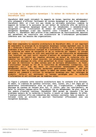 SharePoint 2013, la maturité de l’Intranet social

L’arrivée de la navigation dynamique : le moteur de recherche au cœur de
SharePoint 2013
SharePoint 2010 avait introduit le magasin de termes (gestion des métadonnées)
afin notamment d’afficher facilement du contenu dynamique au sein d’une webpart.
SharePoint 2013, et c’est ici que réside sa véritable évolution, combine le
magasin de termes à la puissance de son moteur de recherche afin de mettre en
œuvre une navigation dynamique basée sur les métadonnées (« metadata-driven
navigation »). Si l’utilisation du moteur de recherche pour construire une
navigation dynamique n’est pas nouvelle (voir l’encadré « la recherche à
facette »), SharePoint 2013 profite d’une combinaison de fonctionnalités abouties
qui permettent de construire une architecture de l’information parfaitement
cohérente avec les besoins des organisations.
LA RECHERCHE A FACETTE
Pour bien comprendre la nouvelle architecture de SharePoint 2013, il est important
de comprendre le principe de La navigation dynamique (connue également sous le nom
de « recherche à facette » ou « navigation à facette »). Elle vise à surpasser les
problèmes d’une architecture statique de l’information en combinant le meilleur de
la recherche par menus de navigation et de la recherche par requête. Le concept
est simple, les contenus du site sont qualifiés par une hiérarchie de métadonnées
(les facettes) qui vont servir ensuite d’options de navigation. Ces métadonnées
représentent en réalité des requêtes adressées au moteur de recherche afin de
remonter les résultats y étant associés. Les métadonnées étant désolidarisées de
la structure physique du site, elles permettent de relier logiquement les contenus
(et donc de réutiliser le même contenu pour de multiple métadonnées). Au final,
l’utilisateur navigue au fil de la hiérarchie de métadonnées (catégories, sous
catégories, etc.) avec des menus se construisant dynamiquement selon les
métadonnées suivies. Des filtres permettent généralement d’aider un peu plus
l’utilisateur dans sa recherche. Depuis le début des années 2000, les sites de ecommerce ont commencé à utiliser la navigation dynamique pour leur catalogue de
produits. Celle-ci est maintenant un nouveau paradigme pour la recherche
d’information et est utilisée par de nombreux sites.
La figure 1 présente cette nouvelle architecture dans le contexte d’un Intranet.
En amont, la création de contenus (articles, news, listes, etc.) est régie par la
gouvernance informationnelle mise en place par l’organisation. L’emplacement
physique du contenu ne faisant plus foi, il suffit, pour les contributeurs, de
gérer la relation logique entre les contenus via les métadonnées. De plus, grâce à
son module d’analyse continue, SharePoint 2013 permet de résoudre l’un des
problèmes majeurs de la recherche à facette, à savoir un index dépassé. En effet,
l’analyse continue offre une indexation des contenus constante. Sans ce module, un
Intranet riche en activité ne pourrait fonctionner efficacement avec une
navigation dynamique.

Jérôme Freyermuth, Claude Super

15/01/2014

LAB DES USAGES VOIRIN© 2014
www.voirin-consultants.com
6

 