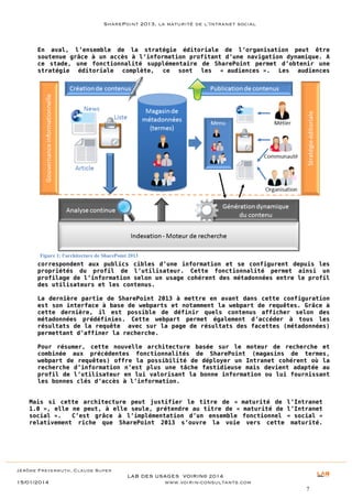 SharePoint 2013, la maturité de l’Intranet social

En aval, l’ensemble de la stratégie éditoriale de l’organisation peut être
soutenue grâce à un accès à l’information profitant d’une navigation dynamique. A
ce stade, une fonctionnalité supplémentaire de SharePoint permet d’obtenir une
stratégie éditoriale complète, ce sont les « audiences ». Les audiences

Figure 1: l'architecture de SharePoint 2013

correspondent aux publics cibles d’une information et se configurent depuis les
propriétés du profil de l’utilisateur. Cette fonctionnalité permet ainsi un
profilage de l’information selon un usage cohérent des métadonnées entre le profil
des utilisateurs et les contenus.
La dernière partie de SharePoint 2013 à mettre en avant dans cette configuration
est son interface à base de webparts et notamment la webpart de requêtes. Grâce à
cette dernière, il est possible de définir quels contenus afficher selon des
métadonnées prédéfinies. Cette webpart permet également d’accéder à tous les
résultats de la requête avec sur la page de résultats des facettes (métadonnées)
permettant d’affiner la recherche.
Pour résumer, cette nouvelle architecture basée sur le moteur de recherche et
combinée aux précédentes fonctionnalités de SharePoint (magasins de termes,
webpart de requêtes) offre la possibilité de déployer un Intranet cohérent où la
recherche d’information n’est plus une tâche fastidieuse mais devient adaptée au
profil de l’utilisateur en lui valorisant la bonne information ou lui fournissant
les bonnes clés d’accès à l’information.
Mais si cette architecture peut justifier le titre de « maturité de l’Intranet
1.0 », elle ne peut, à elle seule, prétendre au titre de « maturité de l’Intranet
social ».
C’est grâce à l’implémentation d’un ensemble fonctionnel « social »
relativement riche que SharePoint 2013 s’ouvre la voie vers cette maturité.

Jérôme Freyermuth, Claude Super

15/01/2014

LAB DES USAGES VOIRIN© 2014
www.voirin-consultants.com
7

 