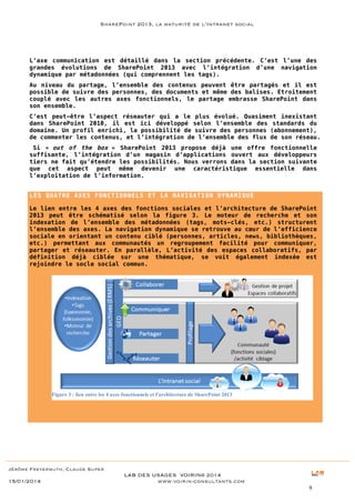 SharePoint 2013, la maturité de l’Intranet social

L’axe communication est détaillé dans la section précédente. C’est l’une des
grandes évolutions de SharePoint 2013 avec l’intégration d’une navigation
dynamique par métadonnées (qui comprennent les tags).
Au niveau du partage, l’ensemble des contenus peuvent être partagés et il est
possible de suivre des personnes, des documents et même des balises. Etroitement
couplé avec les autres axes fonctionnels, le partage embrasse SharePoint dans
son ensemble.
C’est peut-être l’aspect réseauter qui a le plus évolué. Quasiment inexistant
dans SharePoint 2010, il est ici développé selon l’ensemble des standards du
domaine. Un profil enrichi, la possibilité de suivre des personnes (abonnement),
de commenter les contenus, et l’intégration de l’ensemble des flux de son réseau.
Si « out of the box » SharePoint 2013 propose déjà une offre fonctionnelle
suffisante, l’intégration d’un magasin d’applications ouvert aux développeurs
tiers ne fait qu’étendre les possibilités. Nous verrons dans la section suivante
que cet aspect peut même devenir une caractéristique essentielle dans
l’exploitation de l’information.
LES QUATRE AXES FONCTIONNELS ET LA NAVIGATION DYNAMIQUE
Le lien entre les 4 axes des fonctions sociales et l’architecture de SharePoint
2013 peut être schématisé selon la figure 3. Le moteur de recherche et son
indexation de l’ensemble des métadonnées (tags, mots-clés, etc.) structurent
l’ensemble des axes. La navigation dynamique se retrouve au cœur de l’efficience
sociale en orientant un contenu ciblé (personnes, articles, news, bibliothèques,
etc.) permettant aux communautés un regroupement facilité pour communiquer,
partager et réseauter. En parallèle, L’activité des espaces collaboratifs, par
définition déjà ciblée sur une thématique, se voit également indexée est
rejoindre le socle social commun.

Figure 3 : lien entre les 4 axes fonctionnels et l'architecture de SharePoint 2013

Jérôme Freyermuth, Claude Super

15/01/2014

LAB DES USAGES VOIRIN© 2014
www.voirin-consultants.com
9

 
