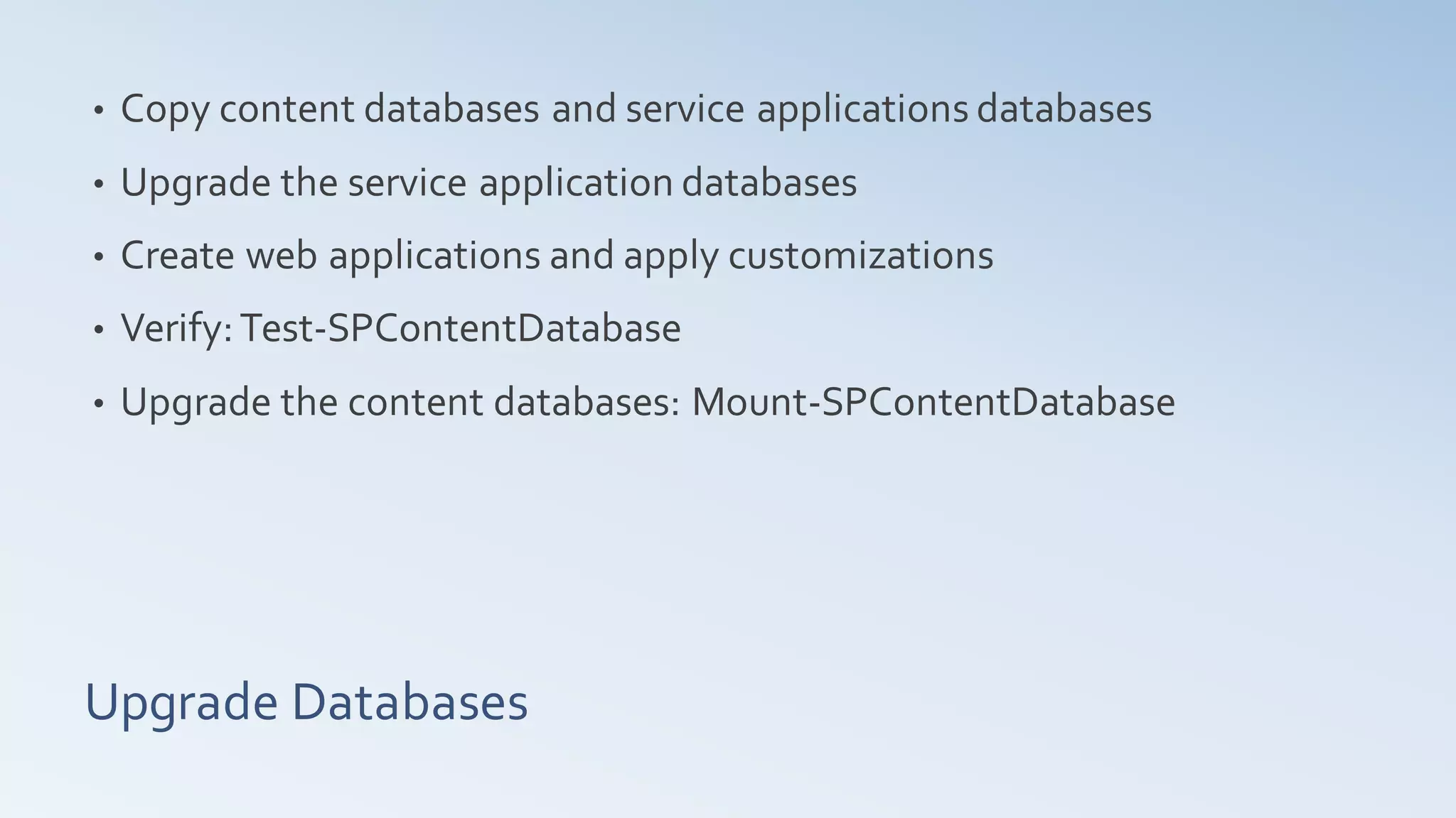 •   Copy content databases and service applications databases
•   Upgrade the service application databases
•   Create web applications and apply customizations
•   Verify: Test-SPContentDatabase
•   Upgrade the content databases: Mount-SPContentDatabase




Upgrade Databases
 