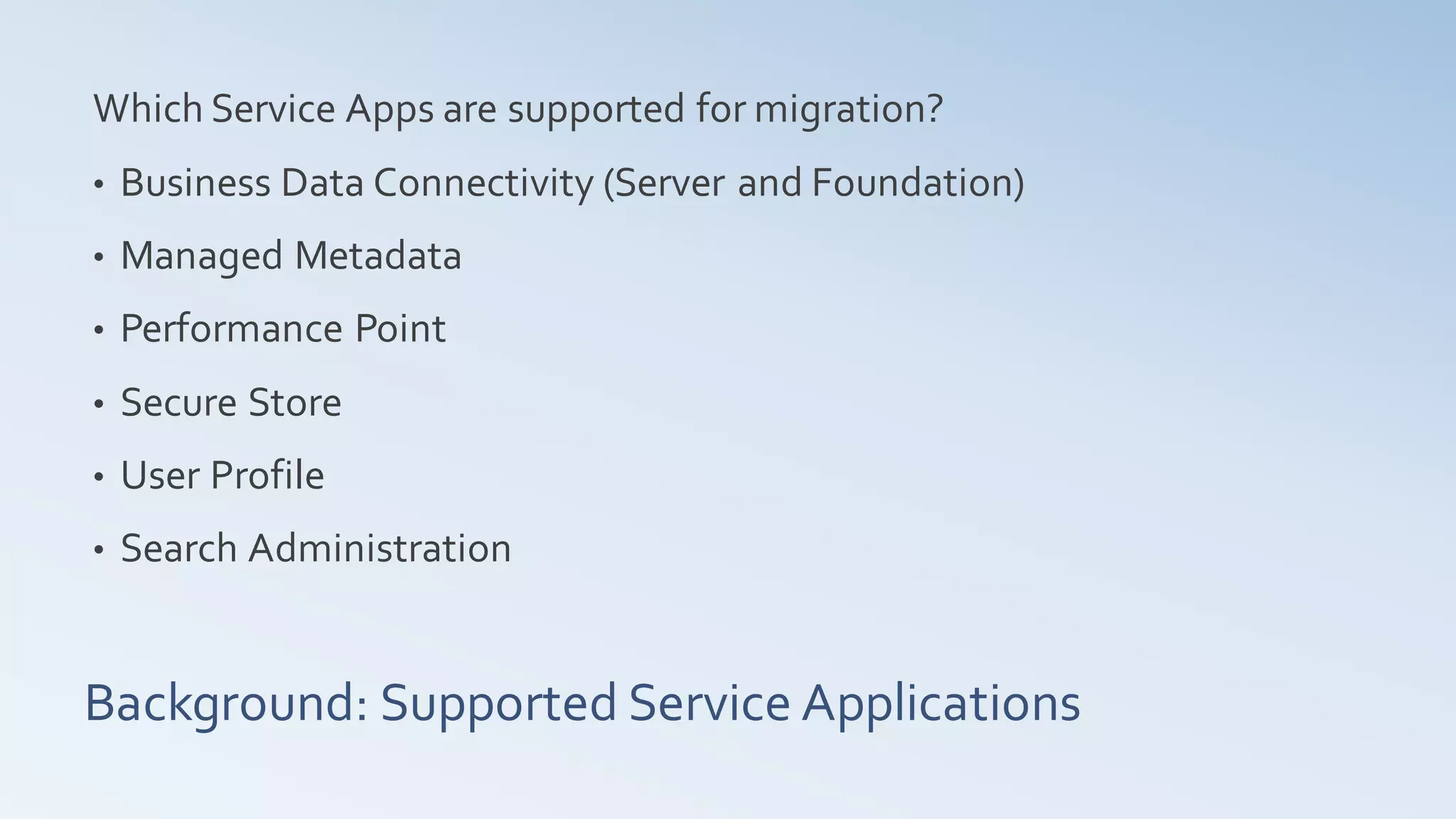 Which Service Apps are supported for migration?
•   Business Data Connectivity (Server and Foundation)
•   Managed Metadata
•   Performance Point
•   Secure Store
•   User Profile
•   Search Administration


Background: Supported Service Applications
 