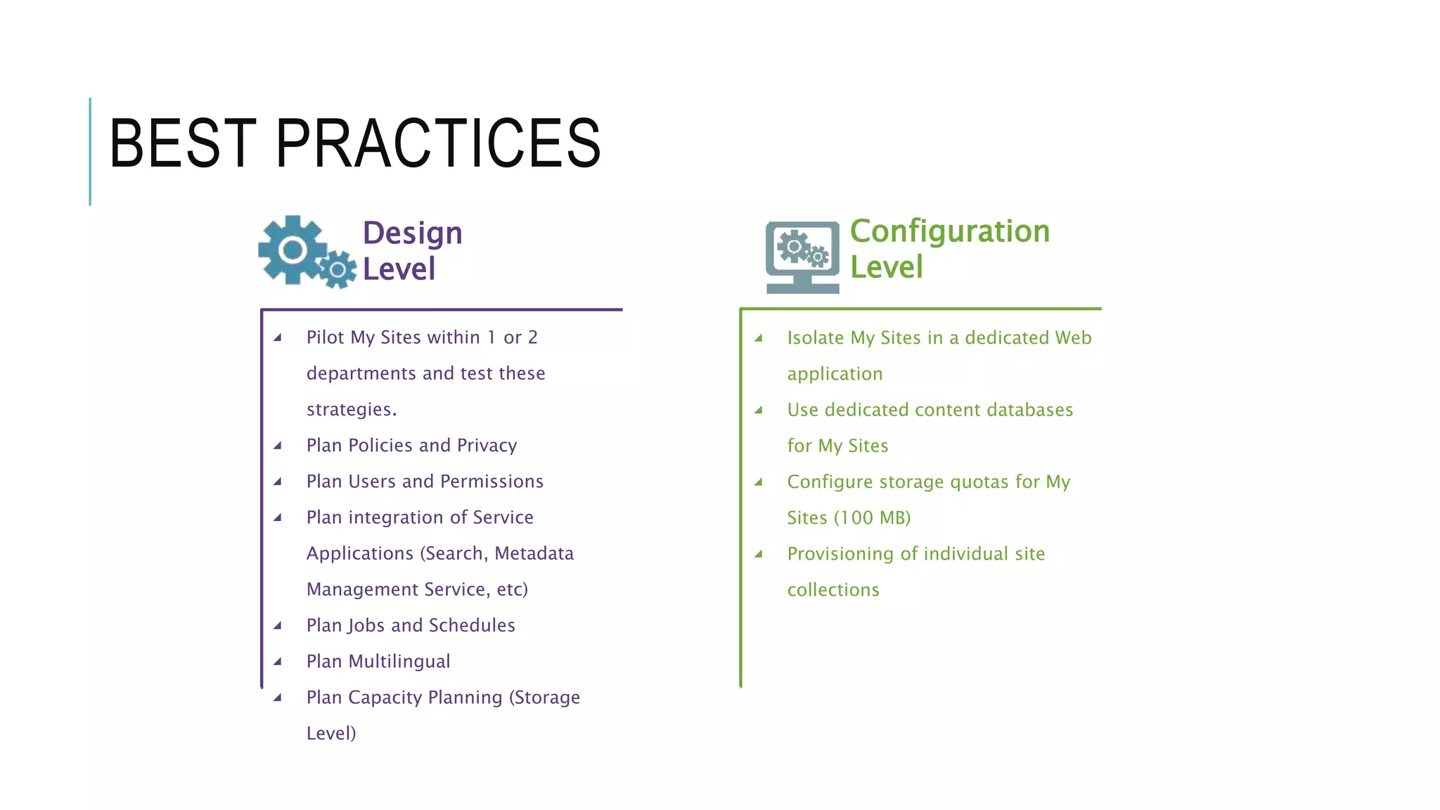 BEST PRACTICES
Design
Level
Configuration
Level
◢ Pilot My Sites within 1 or 2
departments and test these
strategies.
◢ Plan Policies and Privacy
◢ Plan Users and Permissions
◢ Plan integration of Service
Applications (Search, Metadata
Management Service, etc)
◢ Plan Jobs and Schedules
◢ Plan Multilingual
◢ Plan Capacity Planning (Storage
Level)
◢ Isolate My Sites in a dedicated Web
application
◢ Use dedicated content databases
for My Sites
◢ Configure storage quotas for My
Sites (100 MB)
◢ Provisioning of individual site
collections
 