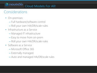 Cloud Models For All!
• On-premises
– Full hardware/software control
– Roll your own HA/DR/scale rules
• Infrastructure as a Service
– Managed IT infrastructure
– Easy to move from on-prem
– Roll your own HA/DR/scale rules
• Software as a Service
– Microsoft Office 365
– Externally managed
– Auto and managed HA/DR/scale rules
Considerations
 