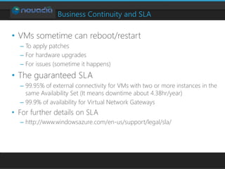 Business Continuity and SLA
• VMs sometime can reboot/restart
– To apply patches
– For hardware upgrades
– For issues (sometime it happens)
• The guaranteed SLA
– 99.95% of external connectivity for VMs with two or more instances in the
same Availability Set (It means downtime about 4.38hr/year)
– 99.9% of availability for Virtual Network Gateways
• For further details on SLA
– http://www.windowsazure.com/en-us/support/legal/sla/
 