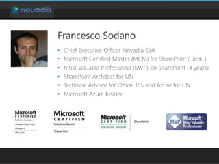 Francesco Sodano
• Chief Executive Officer Novadia Sàrl
• Microsoft Certified Master (MCM) for SharePoint (..Jedi..)
• Most Valuable Professional (MVP) on SharePoint (4 years)
• SharePoint Architect for UN
• Technical Advisor for Office 365 and Azure for UN
• Microsoft Azure Insider
 