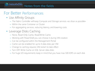 Notes from the fields
• Use Affinity Groups
– The Fabric Controller will keep Compute and Storage services «as close as possible»
– Within the same Container or Cluster
– For aggregating services, reducing latency, and lowering costs
• Leverage Disks Caching
– None, Read-Only Cache, Read/Write Cache
– Working with PowerShell you can choose it during VM creation
– Can be configured within the Management Portal
– Cache can be enabled for up to 4 data disks per VM
– Change to caching requires VM restart to take effect
– Turn OFF Write Cache on SQL Server data disks
– For huge I/O requirements keep in mind that you have max 500 IOPS on each disk
For Better Performances
 