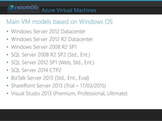 Azure Virtual Machines
• Windows Server 2012 Datacenter
• Windows Server 2012 R2 Datacenter
• Windows Server 2008 R2 SP1
• SQL Server 2008 R2 SP2 (Std., Ent.)
• SQL Server 2012 SP1 (Web, Std., Ent.)
• SQL Server 2014 CTP2
• BizTalk Server 2013 (Std., Ent., Eval)
• SharePoint Server 2013 (Trial – 17/03/2015)
• Visual Studio 2013 (Premium, Professional, Ultimate)
Main VM models based on Windows OS
 