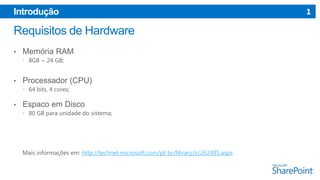 Introdução

•

Memória RAM
 8GB ~ 24 GB;

•

Processador (CPU)
 64 bits, 4 cores;

•

Espaco em Disco
 80 GB para unidade do sistema;

Mais informações em: http://technet.microsoft.com/pt-br/library/cc262485.aspx

1

 