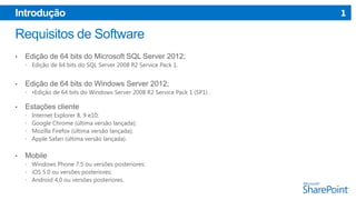 Introdução

•

Edição de 64 bits do Microsoft SQL Server 2012;
 Edição de 64 bits do SQL Server 2008 R2 Service Pack 1.

•

Edição de 64 bits do Windows Server 2012;
 •Edição de 64 bits do Windows Server 2008 R2 Service Pack 1 (SP1) .

•

Estações cliente





•

Internet Explorer 8, 9 e10;
Google Chrome (última versão lançada);
Mozilla Firefox (última versão lançada);
Apple Safari (última versão lançada).

Mobile
 Windows Phone 7.5 ou versões posteriores;
 iOS 5.0 ou versões posteriores;
 Android 4,0 ou versões posteriores.

1

 